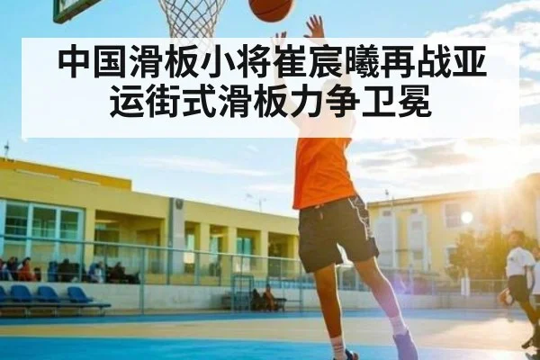 中国滑板小将崔宸曦再战亚运街式滑板力争卫冕